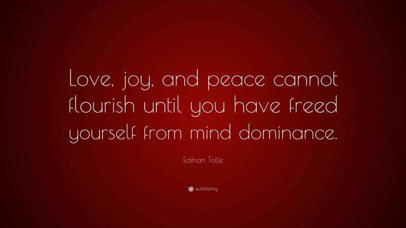 Eckhart Tolle Quote: “Love, joy, and peace cannot flourish until you have freed yourself from mind dominance.”