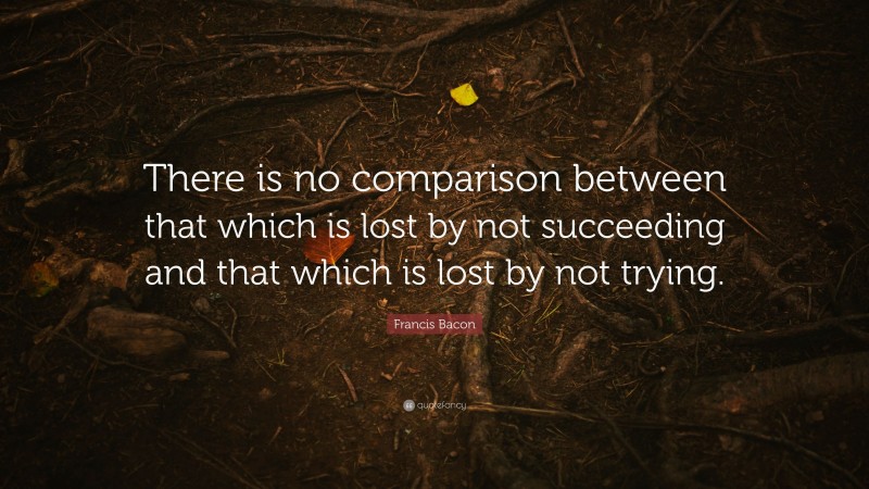 Francis Bacon Quote: “There is no comparison between that which is lost by not succeeding and that which is lost by not trying.”