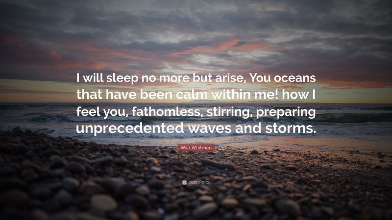 Walt Whitman Quote: “I will sleep no more but arise, You oceans that have been calm within me! how I feel you, fathomless, stirring, preparing unprecedented waves and storms.”