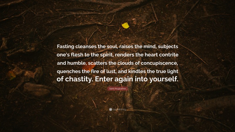 Saint Augustine Quote: “Fasting cleanses the soul, raises the mind, subjects one’s flesh to the spirit, renders the heart contrite and humble, scatters the clouds of concupiscence, quenches the fire of lust, and kindles the true light of chastity. Enter again into yourself.”