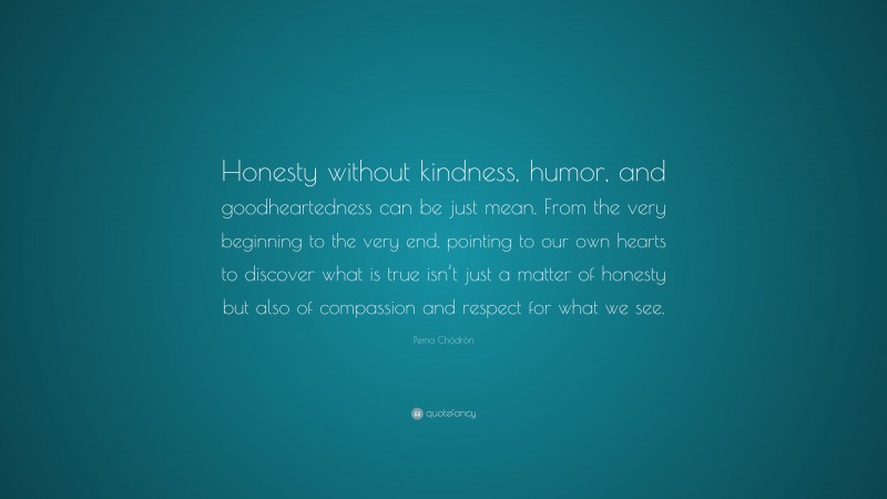 Pema Chödrön Quote: “Honesty without kindness, humor, and goodheartedness can be just mean. From the very beginning to the very end, pointing to our own hearts to discover what is true isn’t just a matter of honesty but also of compassion and respect for what we see.”