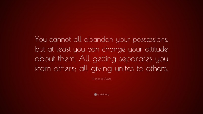 Francis of Assisi Quote: “You cannot all abandon your possessions, but at least you can change your attitude about them. All getting separates you from others; all giving unites to others.”