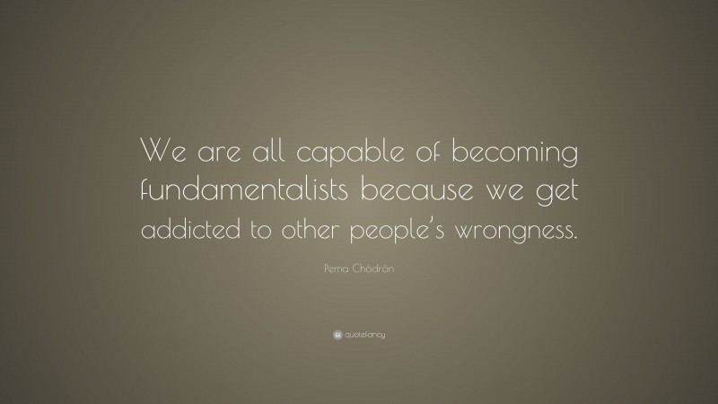 Pema Chödrön Quote: “We are all capable of becoming fundamentalists because we get addicted to other people’s wrongness.”