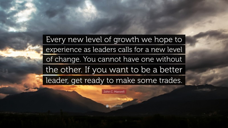 John C. Maxwell Quote: “Every new level of growth we hope to experience as leaders calls for a new level of change. You cannot have one without the other. If you want to be a better leader, get ready to make some trades.”
