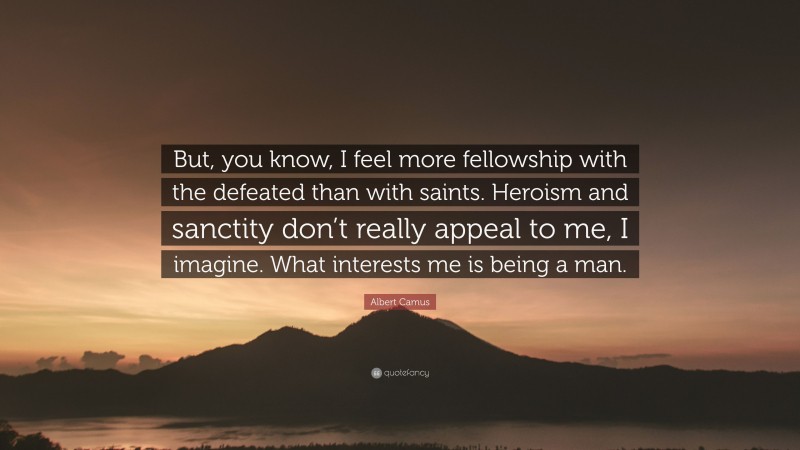 Albert Camus Quote: “But, you know, I feel more fellowship with the defeated than with saints. Heroism and sanctity don’t really appeal to me, I imagine. What interests me is being a man.”