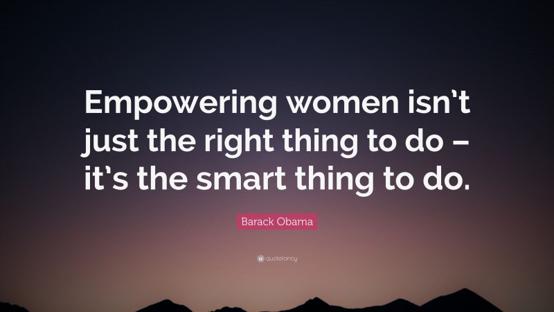 Barack Obama Quote: “Empowering women isn’t just the right thing to do – it’s the smart thing to do.”