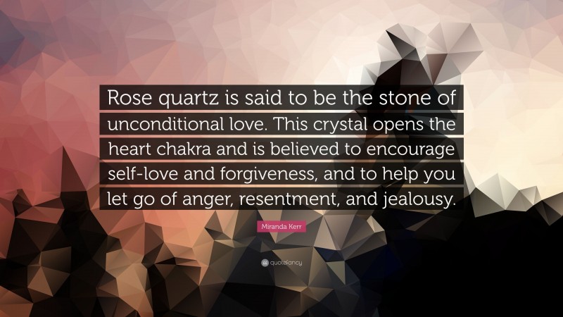 Miranda Kerr Quote: “Rose quartz is said to be the stone of unconditional love. This crystal opens the heart chakra and is believed to encourage self-love and forgiveness, and to help you let go of anger, resentment, and jealousy.”