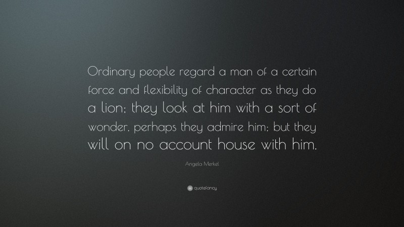 Angela Merkel Quote: “Ordinary people regard a man of a certain force and flexibility of character as they do a lion; they look at him with a sort of wonder, perhaps they admire him; but they will on no account house with him.”