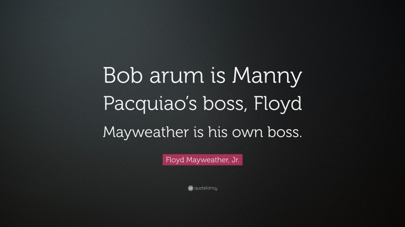 Floyd Mayweather, Jr. Quote: “Bob arum is Manny Pacquiao’s boss, Floyd Mayweather is his own boss.”