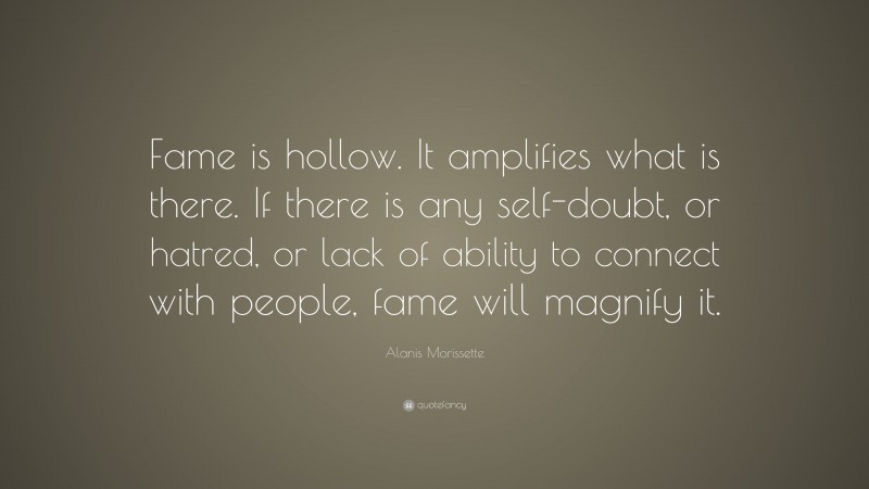 Alanis Morissette Quote: “Fame is hollow. It amplifies what is there. If there is any self-doubt, or hatred, or lack of ability to connect with people, fame will magnify it.”