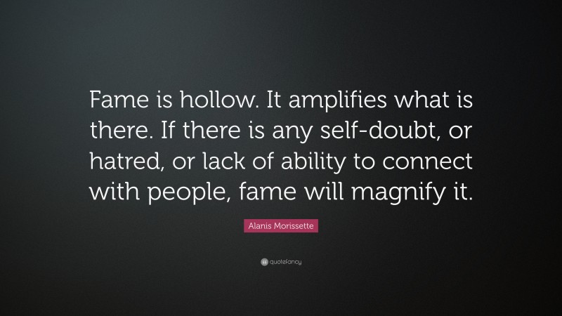 Alanis Morissette Quote: “Fame is hollow. It amplifies what is there. If there is any self-doubt, or hatred, or lack of ability to connect with people, fame will magnify it.”