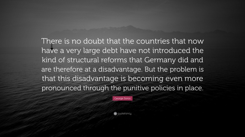 George Soros Quote: “There is no doubt that the countries that now have a very large debt have not introduced the kind of structural reforms that Germany did and are therefore at a disadvantage. But the problem is that this disadvantage is becoming even more pronounced through the punitive policies in place.”