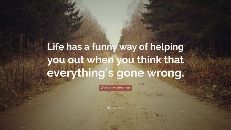 Alanis Morissette Quote: “Life has a funny way of helping you out when you think that everything’s gone wrong.”