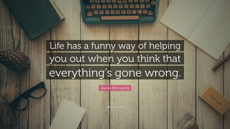 Alanis Morissette Quote: “Life has a funny way of helping you out when you think that everything’s gone wrong.”