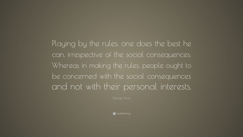 George Soros Quote: “Playing by the rules, one does the best he can, irrespective of the social consequences. Whereas in making the rules, people ought to be concerned with the social consequences and not with their personal interests.”