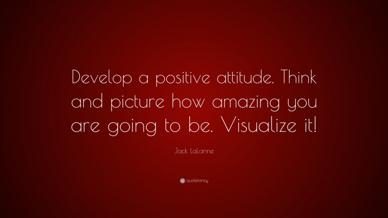Jack LaLanne Quote: “Develop a positive attitude. Think and picture how amazing you are going to be. Visualize it!”