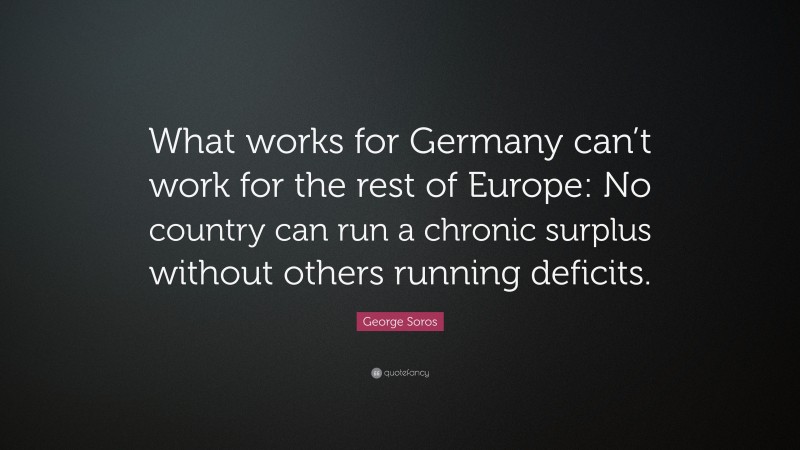 George Soros Quote: “What works for Germany can’t work for the rest of Europe: No country can run a chronic surplus without others running deficits.”