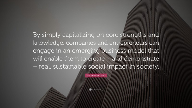 Muhammad Yunus Quote: “By simply capitalizing on core strengths and knowledge, companies and entrepreneurs can engage in an emerging business model that will enable them to create – and demonstrate – real, sustainable social impact in society.”