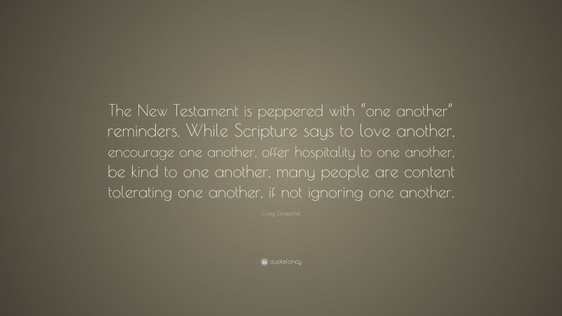 Craig Groeschel Quote: “The New Testament is peppered with “one another” reminders. While Scripture says to love another, encourage one another, offer hospitality to one another, be kind to one another, many people are content tolerating one another, if not ignoring one another.”