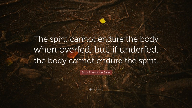 Saint Francis de Sales Quote: “The spirit cannot endure the body when overfed, but, if underfed, the body cannot endure the spirit.”