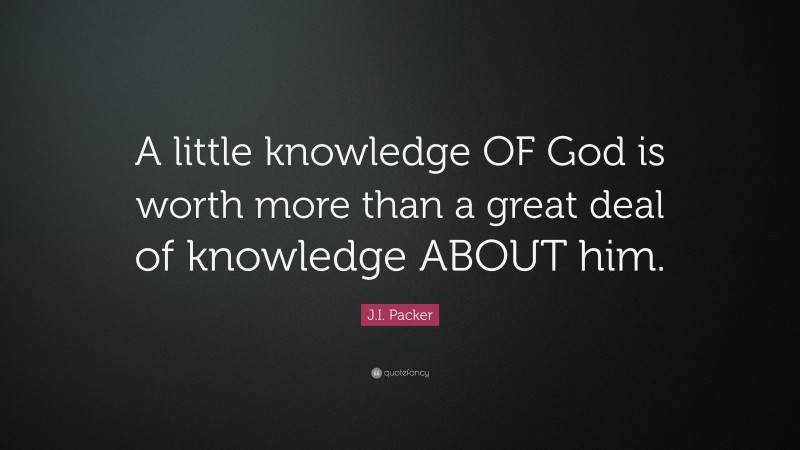J.I. Packer Quote: “A little knowledge OF God is worth more than a great deal of knowledge ABOUT him.”