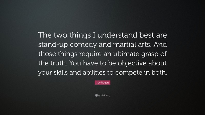 Joe Rogan Quote: “The two things I understand best are stand-up comedy and martial arts. And those things require an ultimate grasp of the truth. You have to be objective about your skills and abilities to compete in both.”