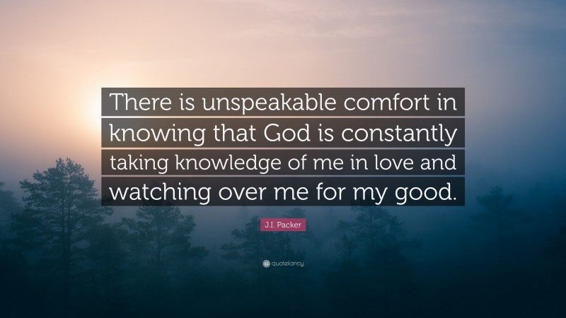 J.I. Packer Quote: “There is unspeakable comfort in knowing that God is constantly taking knowledge of me in love and watching over me for my good.”