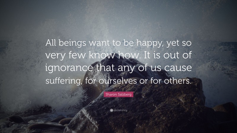 Sharon Salzberg Quote: “All beings want to be happy, yet so very few know how. It is out of ignorance that any of us cause suffering, for ourselves or for others.”