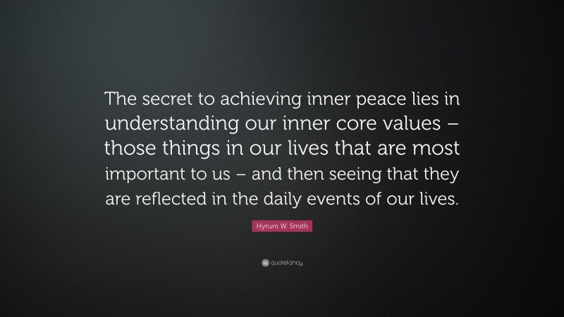 Hyrum W. Smith Quote: “The secret to achieving inner peace lies in understanding our inner core values – those things in our lives that are most important to us – and then seeing that they are reflected in the daily events of our lives.”