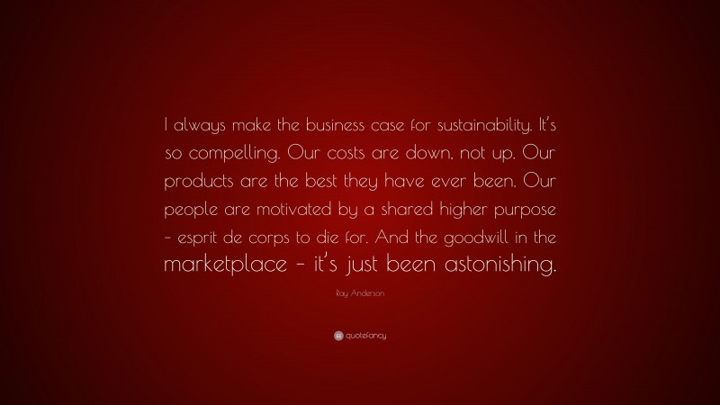 Ray Anderson Quote: “I always make the business case for sustainability. It’s so compelling. Our costs are down, not up. Our products are the best they have ever been. Our people are motivated by a shared higher purpose – esprit de corps to die for. And the goodwill in the marketplace – it’s just been astonishing.”