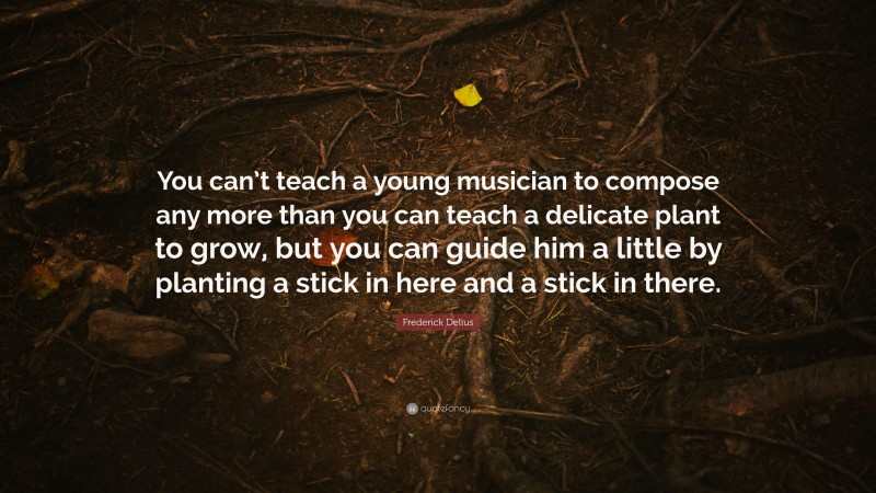 Frederick Delius Quote: “You can’t teach a young musician to compose any more than you can teach a delicate plant to grow, but you can guide him a little by planting a stick in here and a stick in there.”