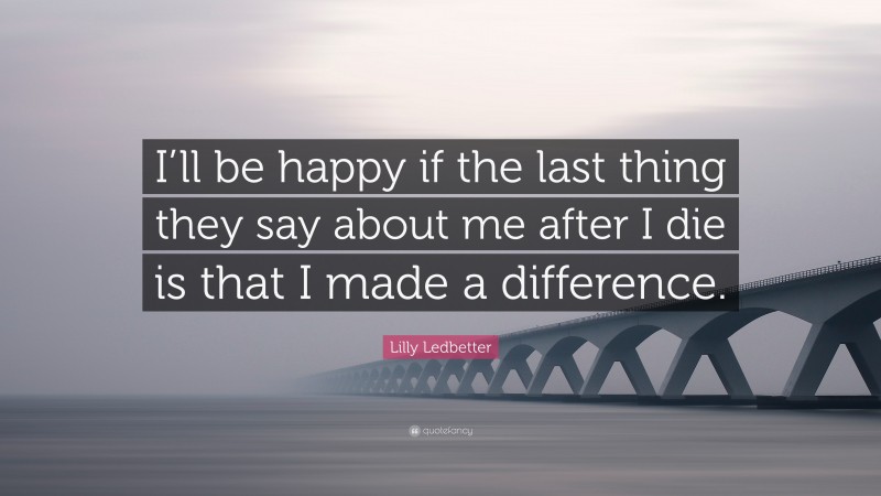 Lilly Ledbetter Quote: “I’ll be happy if the last thing they say about me after I die is that I made a difference.”