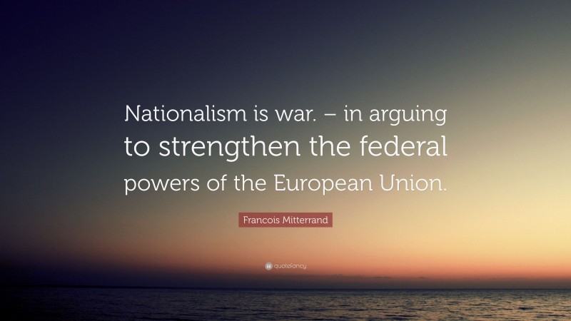 Francois Mitterrand Quote: “Nationalism is war. – in arguing to strengthen the federal powers of the European Union.”