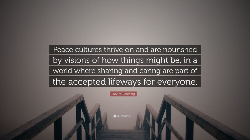 Elise M. Boulding Quote: “Peace cultures thrive on and are nourished by visions of how things might be, in a world where sharing and caring are part of the accepted lifeways for everyone.”