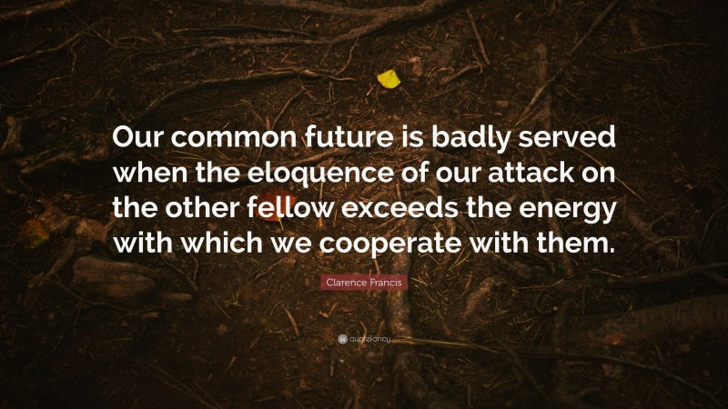 Clarence Francis Quote: “Our common future is badly served when the eloquence of our attack on the other fellow exceeds the energy with which we cooperate with them.”