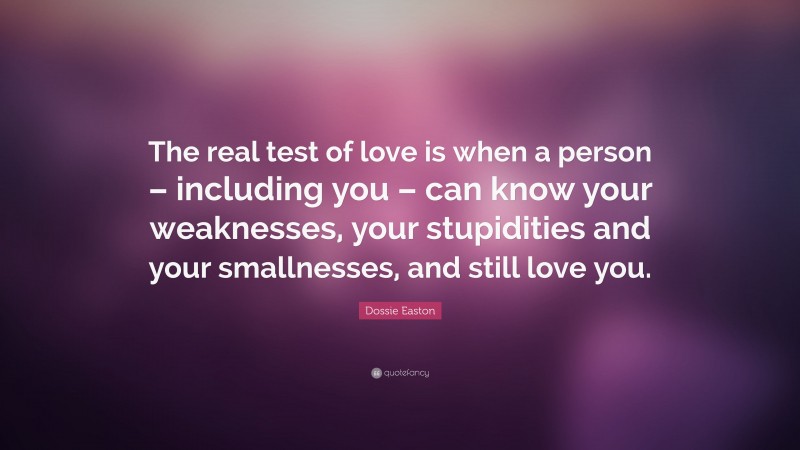 Dossie Easton Quote: “The real test of love is when a person – including you – can know your weaknesses, your stupidities and your smallnesses, and still love you.”
