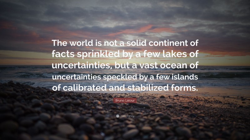 Bruno Latour Quote: “The world is not a solid continent of facts sprinkled by a few lakes of uncertainties, but a vast ocean of uncertainties speckled by a few islands of calibrated and stabilized forms.”