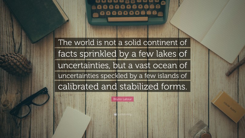 Bruno Latour Quote: “The world is not a solid continent of facts sprinkled by a few lakes of uncertainties, but a vast ocean of uncertainties speckled by a few islands of calibrated and stabilized forms.”