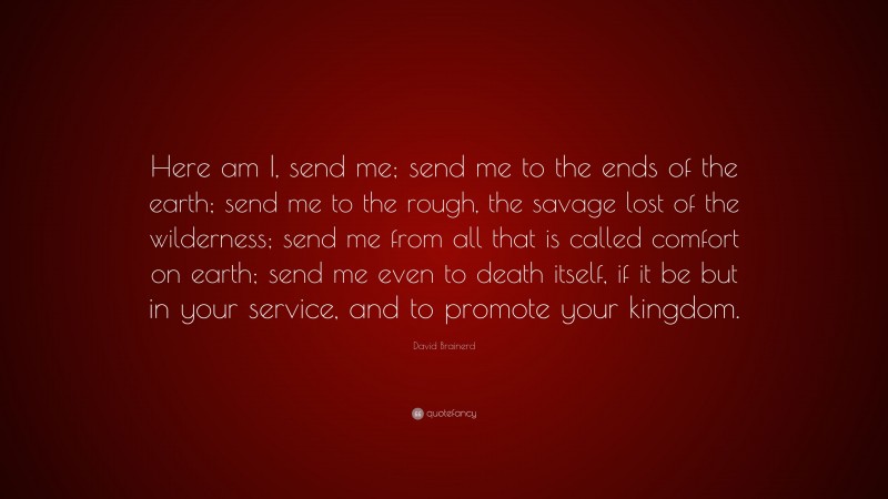 David Brainerd Quote: “Here am I, send me; send me to the ends of the earth; send me to the rough, the savage lost of the wilderness; send me from all that is called comfort on earth; send me even to death itself, if it be but in your service, and to promote your kingdom.”