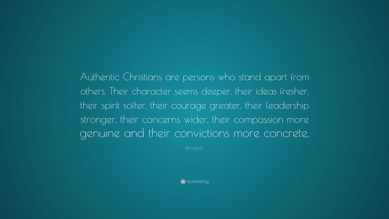 Bill Hybels Quote: “Authentic Christians are persons who stand apart from others. Their character seems deeper, their ideas fresher, their spirit softer, their courage greater, their leadership stronger, their concerns wider, their compassion more genuine and their convictions more concrete.”