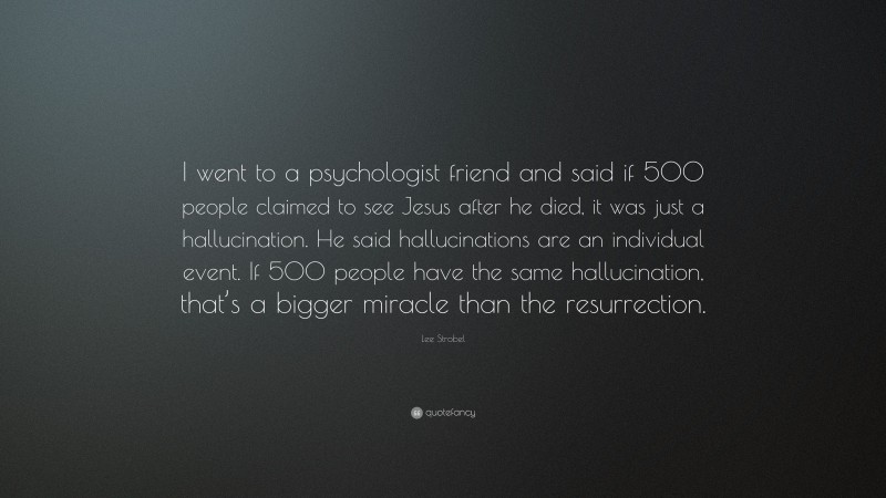 Lee Strobel Quote: “I went to a psychologist friend and said if 500 people claimed to see Jesus after he died, it was just a hallucination. He said hallucinations are an individual event. If 500 people have the same hallucination, that’s a bigger miracle than the resurrection.”