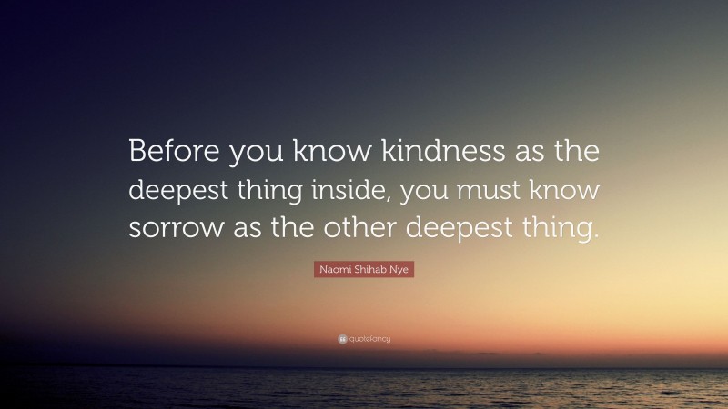 Naomi Shihab Nye Quote: “Before you know kindness as the deepest thing inside, you must know sorrow as the other deepest thing.”