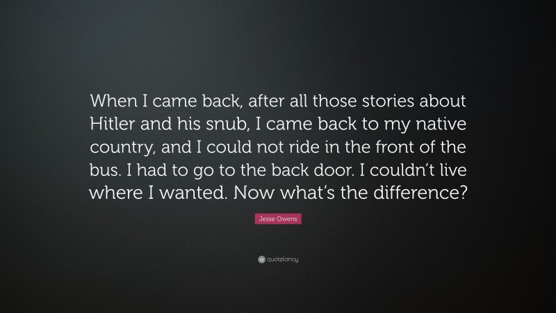 Jesse Owens Quote: “When I came back, after all those stories about Hitler and his snub, I came back to my native country, and I could not ride in the front of the bus. I had to go to the back door. I couldn’t live where I wanted. Now what’s the difference?”