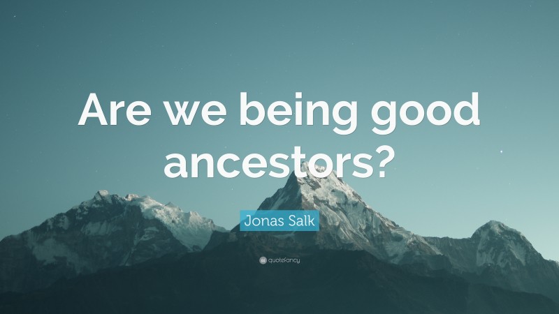 Jonas Salk Quote: “Are we being good ancestors?”