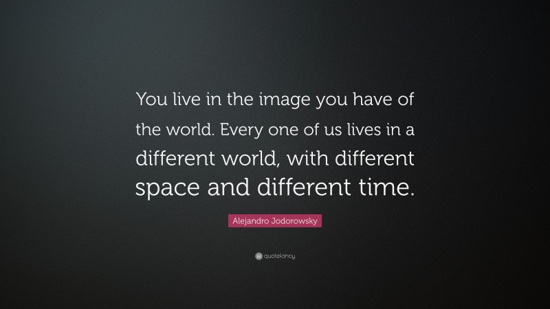 Alejandro Jodorowsky Quote: “You live in the image you have of the world. Every one of us lives in a different world, with different space and different time.”