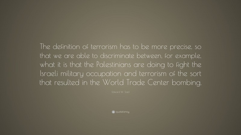 Edward W. Said Quote: “The definition of terrorism has to be more precise, so that we are able to discriminate between, for example, what it is that the Palestinians are doing to fight the Israeli military occupation and terrorism of the sort that resulted in the World Trade Center bombing.”