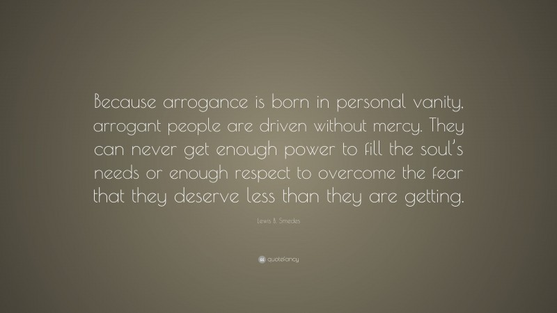 Lewis B. Smedes Quote: “Because arrogance is born in personal vanity, arrogant people are driven without mercy. They can never get enough power to fill the soul’s needs or enough respect to overcome the fear that they deserve less than they are getting.”