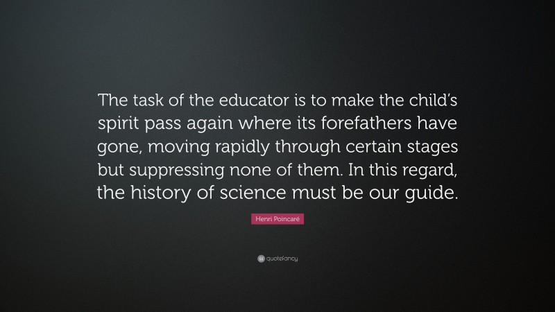 Henri Poincaré Quote: “The task of the educator is to make the child’s spirit pass again where its forefathers have gone, moving rapidly through certain stages but suppressing none of them. In this regard, the history of science must be our guide.”