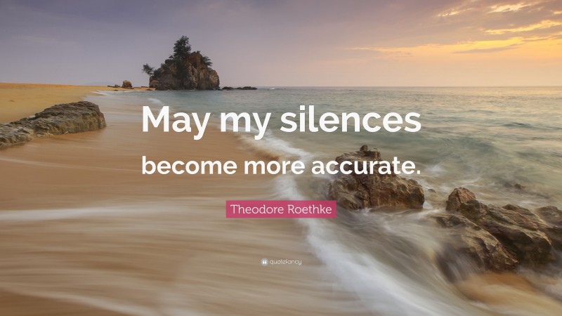 Theodore Roethke Quote: “May my silences become more accurate.”