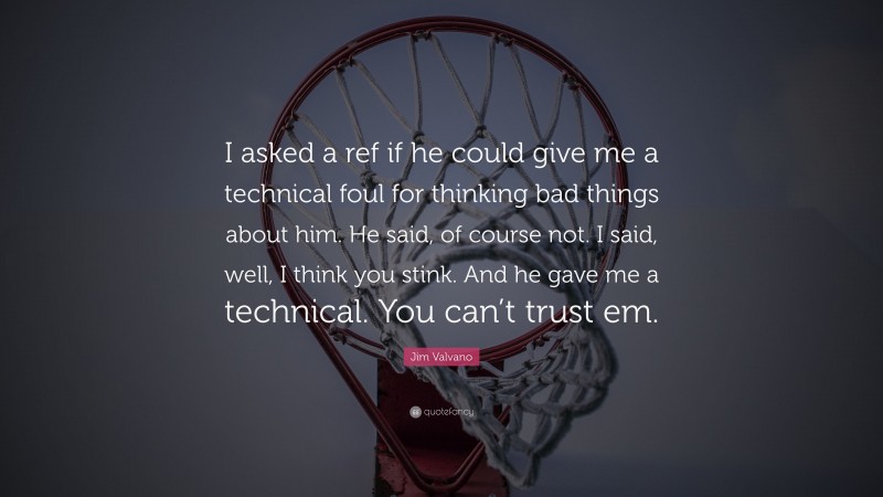 Jim Valvano Quote: “I asked a ref if he could give me a technical foul for thinking bad things about him. He said, of course not. I said, well, I think you stink. And he gave me a technical. You can’t trust em.”